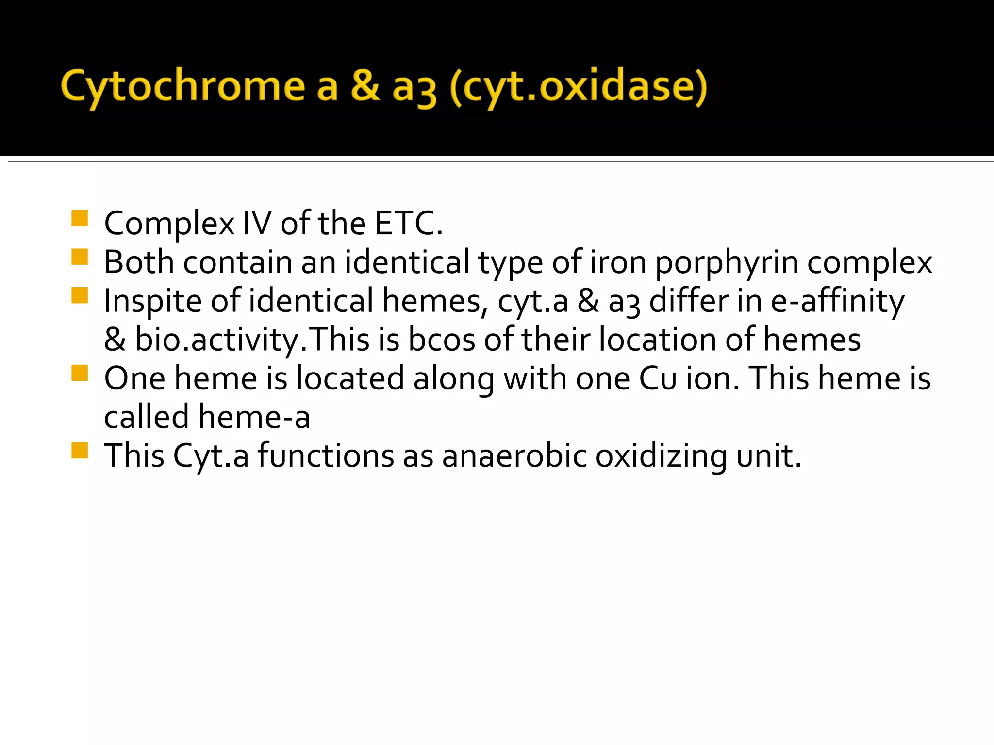  Complex IV of the ETC.
 Both contain an identical type of iron porphyrin complex
 Inspite of identical hemes, cyt.a & a3 differ in e-affinity
& bio.activity.This is bcos of their location of hemes
 One heme is located along with one Cu ion. This heme is
called heme-a
 This Cyt.a functions as anaerobic oxidizing unit.
 
