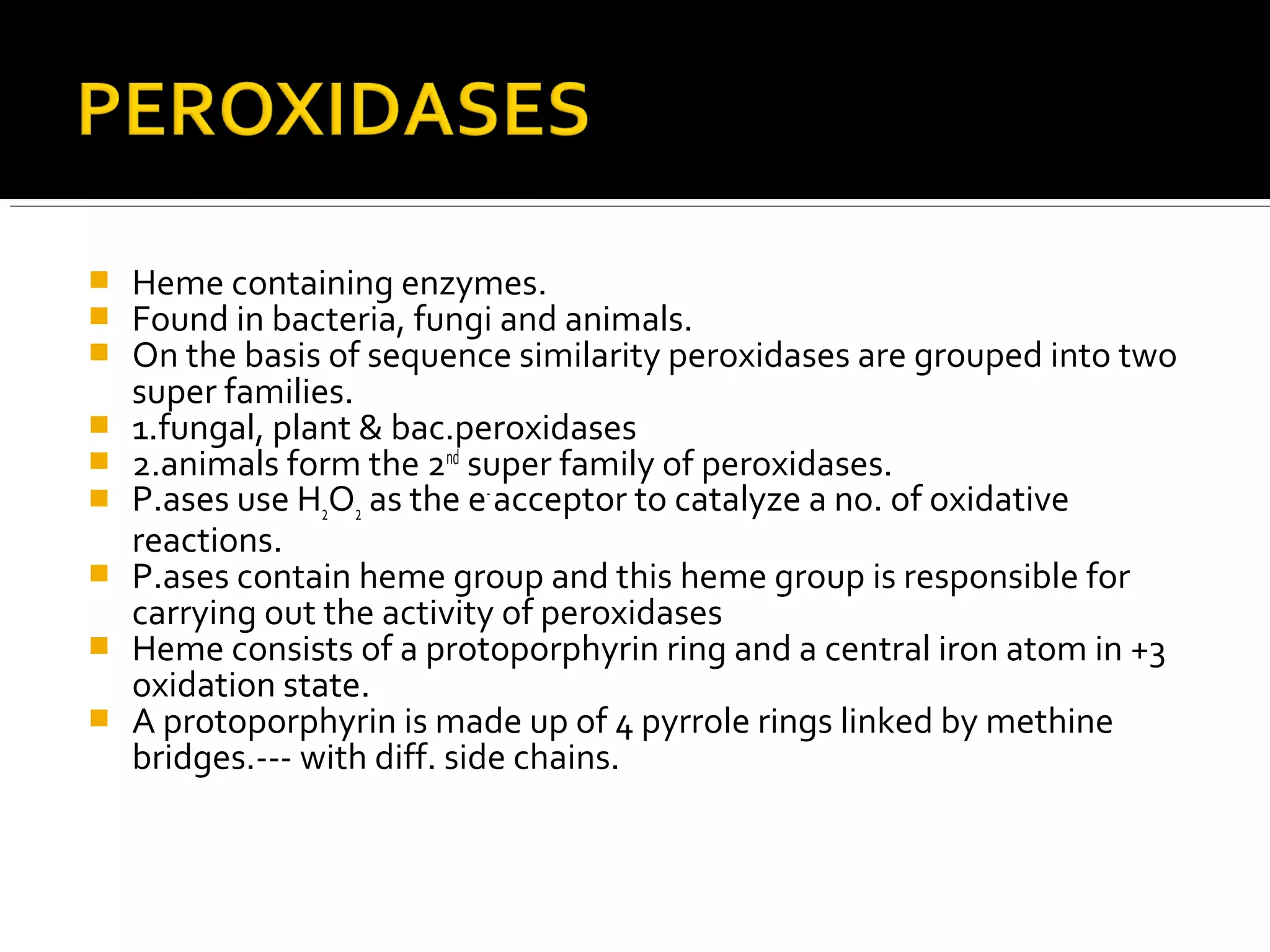  Heme containing enzymes.
 Found in bacteria, fungi and animals.
 On the basis of sequence similarity peroxidases are grouped into two
super families.
 1.fungal, plant & bac.peroxidases
 2.animals form the 2nd
super family of peroxidases.
 P.ases use H2O2 as the e-
acceptor to catalyze a no. of oxidative
reactions.
 P.ases contain heme group and this heme group is responsible for
carrying out the activity of peroxidases
 Heme consists of a protoporphyrin ring and a central iron atom in +3
oxidation state.
 A protoporphyrin is made up of 4 pyrrole rings linked by methine
bridges.--- with diff. side chains.
 