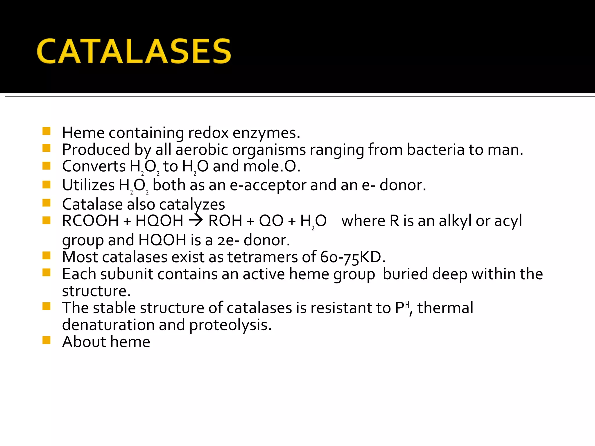  Heme containing redox enzymes.
 Produced by all aerobic organisms ranging from bacteria to man.
 Converts H2O2 to H2O and mole.O.
 Utilizes H2O2 both as an e-acceptor and an e- donor.
 Catalase also catalyzes
 RCOOH + HQOH  ROH + QO + H2O where R is an alkyl or acyl
group and HQOH is a 2e- donor.
 Most catalases exist as tetramers of 60-75KD.
 Each subunit contains an active heme group buried deep within the
structure.
 The stable structure of catalases is resistant to PH
, thermal
denaturation and proteolysis.
 About heme
 