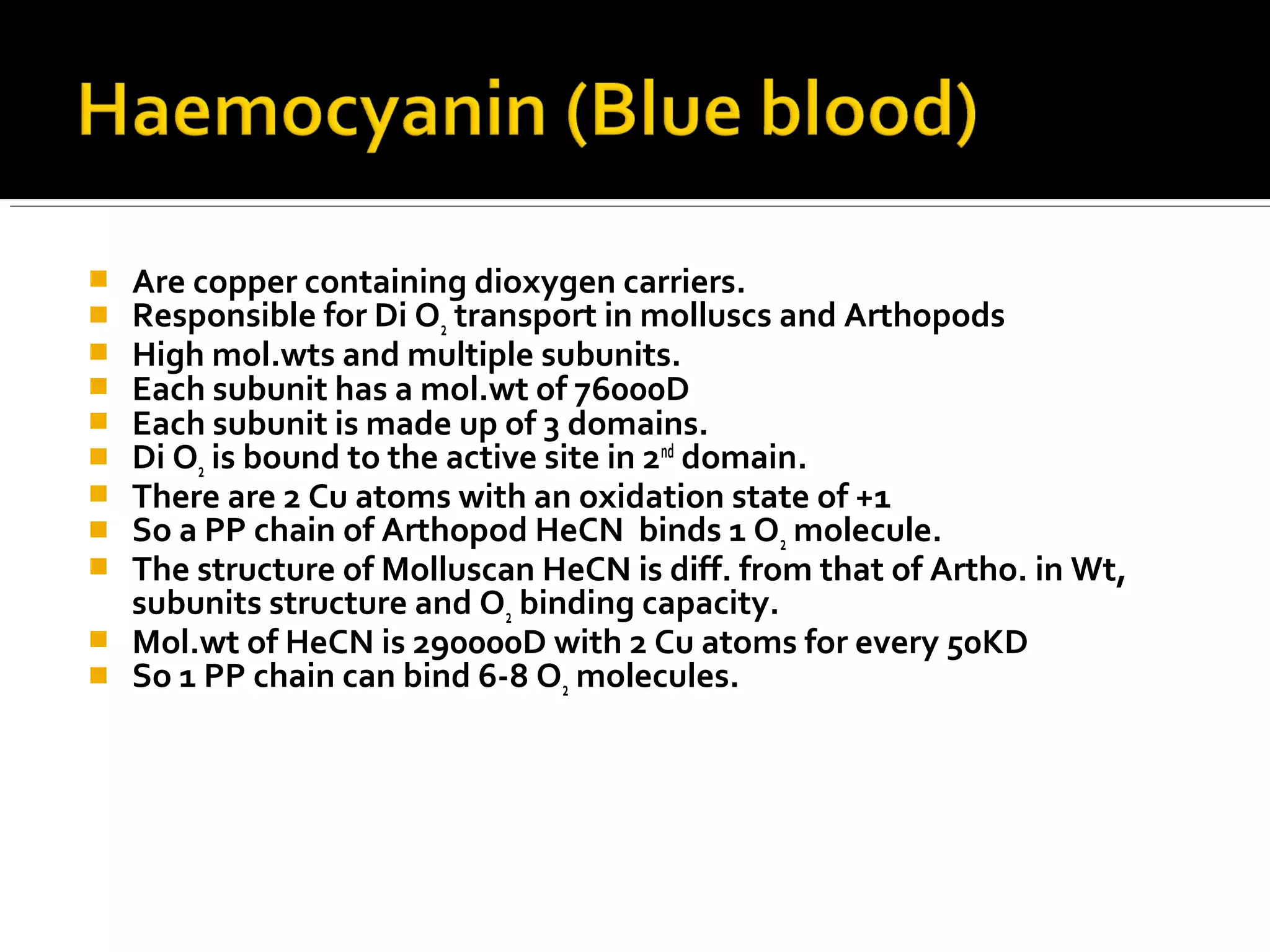  Are copper containing dioxygen carriers.
 Responsible for Di O2 transport in molluscs and Arthopods
 High mol.wts and multiple subunits.
 Each subunit has a mol.wt of 76000D
 Each subunit is made up of 3 domains.
 Di O2 is bound to the active site in 2nd
domain.
 There are 2 Cu atoms with an oxidation state of +1
 So a PP chain of Arthopod HeCN binds 1 O2 molecule.
 The structure of Molluscan HeCN is diff. from that of Artho. in Wt,
subunits structure and O2 binding capacity.
 Mol.wt of HeCN is 290000D with 2 Cu atoms for every 50KD
 So 1 PP chain can bind 6-8 O2 molecules.
 
