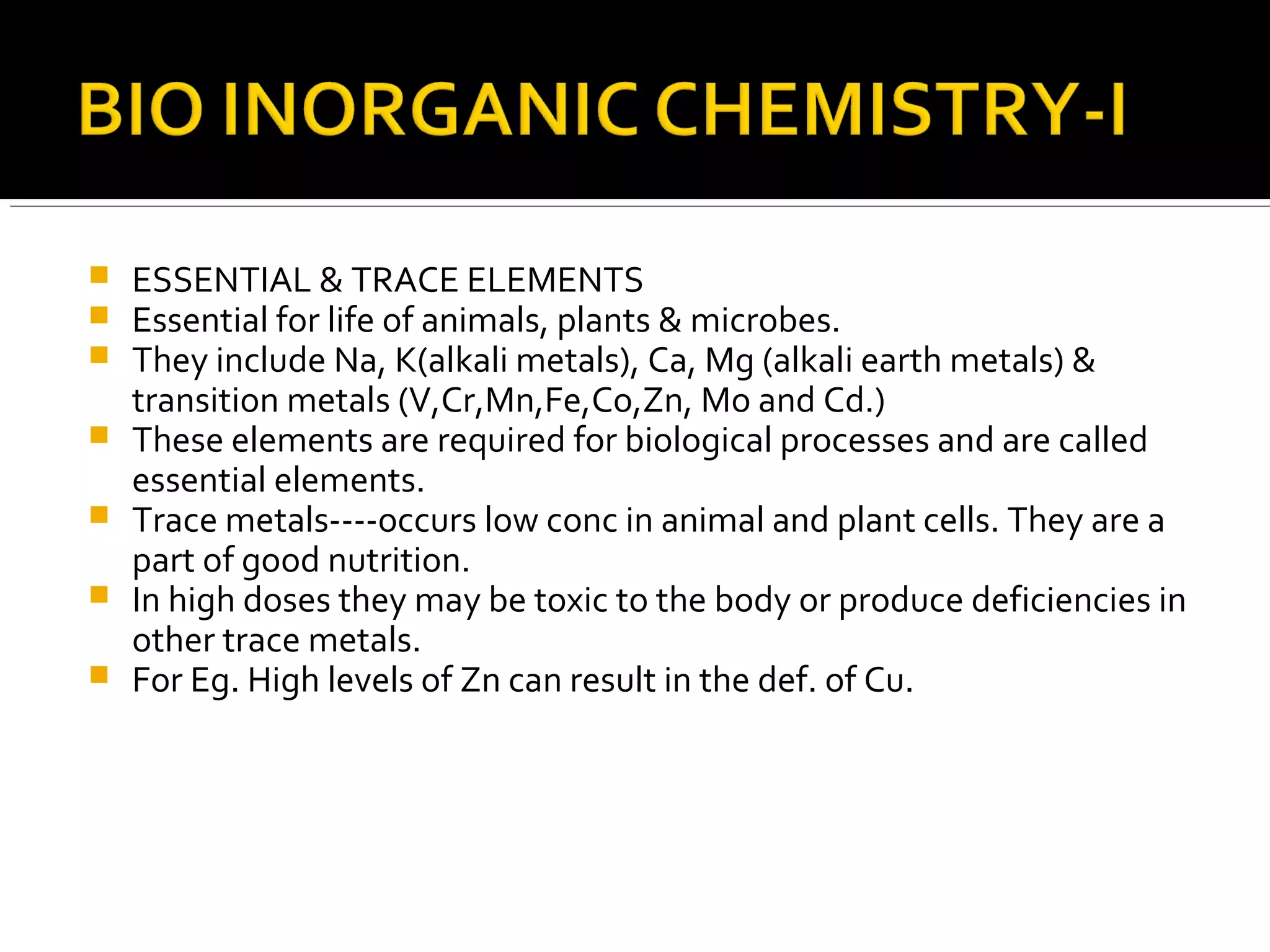  ESSENTIAL & TRACE ELEMENTS
 Essential for life of animals, plants & microbes.
 They include Na, K(alkali metals), Ca, Mg (alkali earth metals) &
transition metals (V,Cr,Mn,Fe,Co,Zn, Mo and Cd.)
 These elements are required for biological processes and are called
essential elements.
 Trace metals----occurs low conc in animal and plant cells. They are a
part of good nutrition.
 In high doses they may be toxic to the body or produce deficiencies in
other trace metals.
 For Eg. High levels of Zn can result in the def. of Cu.
 