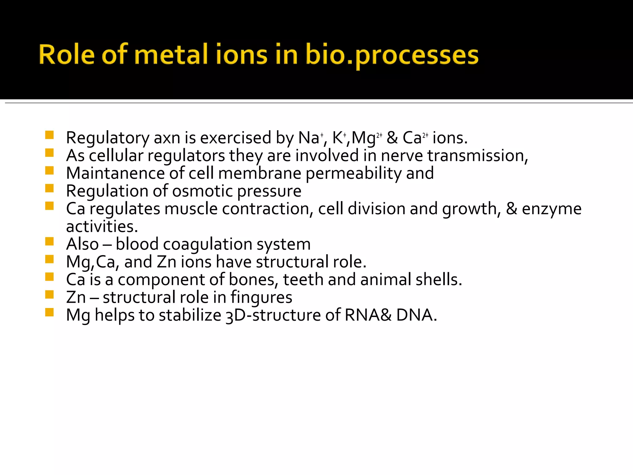  Regulatory axn is exercised by Na+
, K+
,Mg2+
& Ca2+
ions.
 As cellular regulators they are involved in nerve transmission,
 Maintanence of cell membrane permeability and
 Regulation of osmotic pressure
 Ca regulates muscle contraction, cell division and growth, & enzyme
activities.
 Also – blood coagulation system
 Mg,Ca, and Zn ions have structural role.
 Ca is a component of bones, teeth and animal shells.
 Zn – structural role in fingures
 Mg helps to stabilize 3D-structure of RNA& DNA.
 