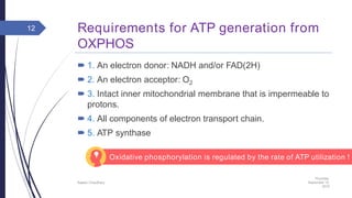 Requirements for ATP generation from
OXPHOS
 1. An electron donor: NADH and/or FAD(2H)
 2. An electron acceptor: O2
 3. Intact inner mitochondrial membrane that is impermeable to
protons.
 4. All components of electron transport chain.
 5. ATP synthase
Thursday,
September 15,
2016
Rajesh Chaudhary
12
Oxidative phosphorylation is regulated by the rate of ATP utilization !
 
