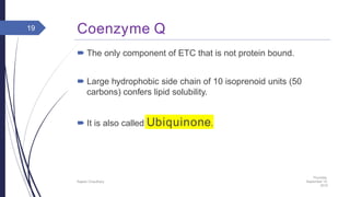 Coenzyme Q
 The only component of ETC that is not protein bound.
 Large hydrophobic side chain of 10 isoprenoid units (50
carbons) confers lipid solubility.
 It is also called Ubiquinone.
Thursday,
September 15,
2016
Rajesh Chaudhary
19
 