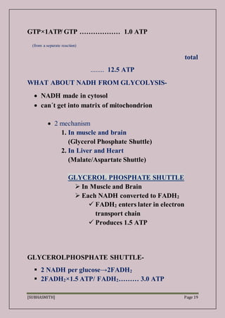[SUBHASMITH] Page 19
GTP×1ATP̸ GTP ……………… 1.0 ATP
(from a separate reaction)
total
........ 12.5 ATP
WHAT ABOUT NADH FROM GLYCOLYSIS-
 NADH made in cytosol
 can´t get into matrix of mitochondrion
 2 mechanism
1. In muscle and brain
(Glycerol Phosphate Shuttle)
2. In Liver and Heart
(Malate/Aspartate Shuttle)
GLYCEROL PHOSPHATE SHUTTLE
 In Muscle and Brain
 Each NADH converted to FADH2
 FADH2 enters later in electron
transport chain
 Produces 1.5 ATP
GLYCEROLPHOSPHATE SHUTTLE-
 2 NADH per glucose→2FADH2
 2FADH2×1.5 ATP/ FADH2……… 3.0 ATP
 