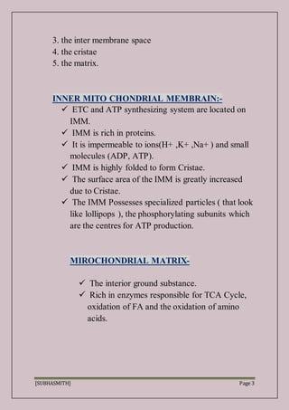 [SUBHASMITH] Page 3
3. the inter membrane space
4. the cristae
5. the matrix.
INNER MITO CHONDRIAL MEMBRAIN:-
 ETC and ATP synthesizing system are located on
IMM.
 IMM is rich in proteins.
 It is impermeable to ions(H+ ,K+ ,Na+ ) and small
molecules (ADP, ATP).
 IMM is highly folded to form Cristae.
 The surface area of the IMM is greatly increased
due to Cristae.
 The IMM Possesses specialized particles ( that look
like lollipops ), the phosphorylating subunits which
are the centres for ATP production.
MIROCHONDRIAL MATRIX-
 The interior ground substance.
 Rich in enzymes responsible for TCA Cycle,
oxidation of FA and the oxidation of amino
acids.
 