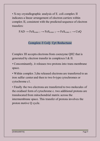 [SUBHASMITH] Page 9
• X-ray crystallographic analysis of E. coli complex II
indicates a linear arrangement of electron carriers within
complex II, consistent with the predicted sequence of electron
transfers:
FAD → FeScenter 1 → FeScenter 2 → FeScenter 3 → CoQ
Complex-3 CoQ- Cyt Reductase
Complex III accepts electrons from coenzyme QH2 that is
generated by electron transfer in complexes I & II.
• Concominantly, it releases two protons into trans membrane
space.
• Within complex 3,the released electrons are transferred to an
iron sulfur center and then to two b-type cytochromes or
cytochrome c1.
• Finally the two electrons are transferred to two molecules of
the oxidised form of cytochrome c. two additional protons are
translocated from mitochondrial matrix across the
intermembrane space. This transfer of protons involves the
proton motive Q cycle.
 