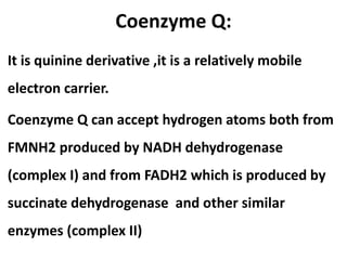 Coenzyme Q:
It is quinine derivative ,it is a relatively mobile
electron carrier.
Coenzyme Q can accept hydrogen atoms both from
FMNH2 produced by NADH dehydrogenase
(complex I) and from FADH2 which is produced by
succinate dehydrogenase and other similar
enzymes (complex II)
 