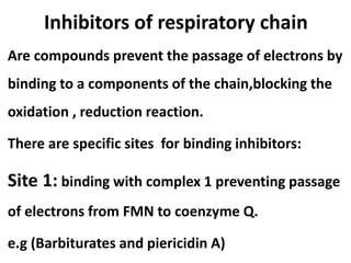 Inhibitors of respiratory chain
Are compounds prevent the passage of electrons by
binding to a components of the chain,blocking the
oxidation , reduction reaction.
There are specific sites for binding inhibitors:
Site 1: binding with complex 1 preventing passage
of electrons from FMN to coenzyme Q.
e.g (Barbiturates and piericidin A)
 