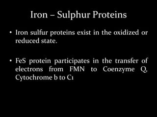 Iron – Sulphur Proteins
• Iron sulfur proteins exist in the oxidized or
reduced state.
• FeS protein participates in the transfer of
electrons from FMN to Coenzyme Q,
Cytochrome b to C1
 