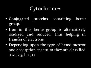 Cytochromes
• Conjugated proteins containing heme
group.
• Iron in this heme group is alternatively
oxidized and reduced, thus helping in
transfer of electrons.
• Depending upon the type of heme present
and absorption spectrum they are classified
as a1, a3, b, c, c1.
 