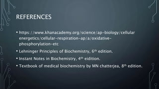 REFERENCES
• https://www.khanacademy.org/science/ap-biology/cellular
energetics/cellular-respiration-ap/a/oxidative-
phosphorylation-etc
• Lehninger Principles of Biochemistry, 6th edition.
• Instant Notes in Biochemistry, 4th eidition.
• Textbook of medical biochemistry by MN chatterjea, 8th edition.
 