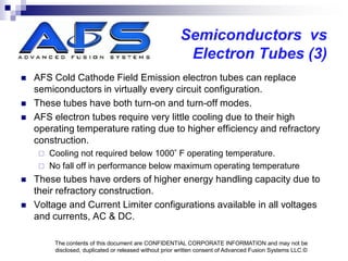 Semiconductors vs
                                                         Electron Tubes (3)
   AFS Cold Cathode Field Emission electron tubes can replace
    semiconductors in virtually every circuit configuration.
   These tubes have both turn-on and turn-off modes.
   AFS electron tubes require very little cooling due to their high
    operating temperature rating due to higher efficiency and refractory
    construction.
      Cooling not required below 1000 F operating temperature.
      No fall off in performance below maximum operating temperature
   These tubes have orders of higher energy handling capacity due to
    their refractory construction.
   Voltage and Current Limiter configurations available in all voltages
    and currents, AC & DC.

         The contents of this document are CONFIDENTIAL CORPORATE INFORMATION and may not be
         disclosed, duplicated or released without prior written consent of Advanced Fusion Systems LLC.©
 