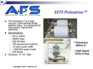 3275 Pulsatron™

   The Pulsatron™ is a high
    vacuum, cold-cathode triode
    electron tube. It is designed for
    high-speed, high-power
    operation
   Specifications:
      DC to 3GHz
      500KV Max
      250 KA Max
                                                ^ Pulsatrons
      100 picosecond risetime
                                                  (Block 3)
      10 μSec pulse width
      > 500 KHz pulse mode
      CW Mode
                                                 < High Speed
   Compact: 5” 12”, 5lbs                         Class A Amp




         Copyright © 2010 Newtown CT
 