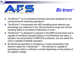 Bi-tron™
   The Bi-tron™ is a bi-directional tetrode electrode designed for sub-
    nanosecond AC switching operations.
   The Bi-tron™ incorporates the AFS travelling-wave electron gun
    technology has risetimes in the 100 picosecond range and current-
    handling ability to hundreds of KiloAmps or more.
   The Bi-tron™ is designed to operate in the EMP environment and is
    capable of handling repeated pulses at multi-kilohertz rep rates, a
    situation not encountered in EMP/GIC protection, but one which the
    tube is capable of reliable operation.
   Bi-directional operation is enabled by a unique proprietary tube
    element called the “Cathanode™”. This element is capable of
    operating as either a cathode or anode depending on the polarity of
    the applied voltage.
 