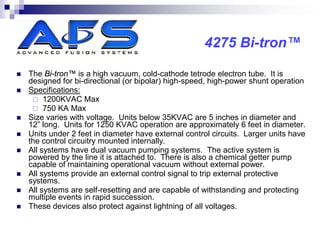 4275 Bi-tron™

   The Bi-tron™ is a high vacuum, cold-cathode tetrode electron tube. It is
    designed for bi-directional (or bipolar) high-speed, high-power shunt operation
   Specifications:
      1200KVAC Max
      750 KA Max
   Size varies with voltage. Units below 35KVAC are 5 inches in diameter and
    12” long. Units for 1250 KVAC operation are approximately 6 feet in diameter.
   Units under 2 feet in diameter have external control circuits. Larger units have
    the control circuitry mounted internally.
   All systems have dual vacuum pumping systems. The active system is
    powered by the line it is attached to. There is also a chemical getter pump
    capable of maintaining operational vacuum without external power.
   All systems provide an external control signal to trip external protective
    systems.
   All systems are self-resetting and are capable of withstanding and protecting
    multiple events in rapid succession.
   These devices also protect against lightning of all voltages.
 