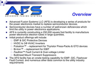 Overview
   Advanced Fusion Systems LLC (AFS) is developing a series of products for
    the power electronics market to replace semiconductor devices.
   Semiconductor devices have a number of well-known deficiencies which
    limit the utility in power electronics applications.
   AFS is currently constructing a 250,000 square foot facility to manufacture
    power electronics electron tubes in large quantities.
   Initial product offerings will include:
       EMP & GIC Protective Devices
       HVDC to 3Φ HVAC Inverters
       Pulsatron™ - replacement for Thyristor Press-Packs & GTO devices
       Bi-tron™ - replacement for IGBT
       Faultron™ Fault Current & Over-voltage Limiter
       Bulkhead Mount Transient Suppressors
   The AFS facility has an onsite testing capability for EMP, GIC, Flashover
    Fault Current. and numerous other tests common to the utility industry
    requirements
 