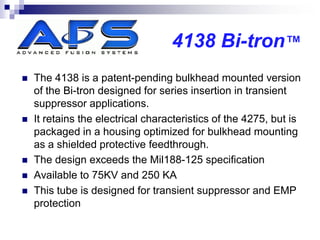 4138 Bi-tron™
   The 4138 is a patent-pending bulkhead mounted version
    of the Bi-tron designed for series insertion in transient
    suppressor applications.
   It retains the electrical characteristics of the 4275, but is
    packaged in a housing optimized for bulkhead mounting
    as a shielded protective feedthrough.
   The design exceeds the Mil188-125 specification
   Available to 75KV and 250 KA
   This tube is designed for transient suppressor and EMP
    protection
 