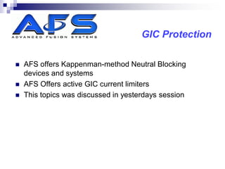 GIC Protection

   AFS offers Kappenman-method Neutral Blocking
    devices and systems
   AFS Offers active GIC current limiters
   This topics was discussed in yesterdays session
 