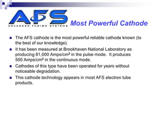 Most Powerful Cathode
   The AFS cathode is the most powerful reliable cathode known (to
    the best of our knowledge).
   It has been measured at Brookhaven National Laboratory as
    producing 81,000 Amps/cm2 in the pulse mode. It produces
    500 Amps/cm2 in the continuous mode.
   Cathodes of this type have been operated for years without
    noticeable degradation.
   This cathode technology appears in most AFS electron tube
    products.
 