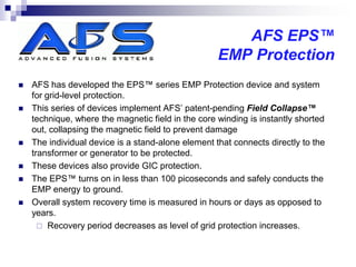 AFS EPS™
                                                    EMP Protection
   AFS has developed the EPS™ series EMP Protection device and system
    for grid-level protection.
   This series of devices implement AFS’ patent-pending Field Collapse™
    technique, where the magnetic field in the core winding is instantly shorted
    out, collapsing the magnetic field to prevent damage
   The individual device is a stand-alone element that connects directly to the
    transformer or generator to be protected.
   These devices also provide GIC protection.
   The EPS™ turns on in less than 100 picoseconds and safely conducts the
    EMP energy to ground.
   Overall system recovery time is measured in hours or days as opposed to
    years.
       Recovery period decreases as level of grid protection increases.
 