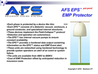 ™ pat pend
                                                   AFS EPS
                                                   EMP Protector
Each phase is protected by a device like this:        >>>
Each EPS™ consists of a dielectric vacuum. enclosure, a
ground conductor, and specialized internal structures.
These devices implement the Field-Collapse™ protocol
Detection and operation are autonomous.
The EPS™ has internal vacuum pumps to ensure
constant availability.
The EPS™ provides a hardened data output containing
information on the EPS™ status and EMP Event alert.
These units are networked using hardened technology to
provide system operators an alert of an event or system
failure.
The units are available from 480V to 800KV.
Cost of EMP Protection offset by anticipated reduction in
insurance costs


                                                             Copyright © 2010 Newtown CT
 