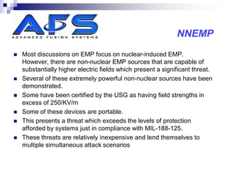 NNEMP
   Most discussions on EMP focus on nuclear-induced EMP.
    However, there are non-nuclear EMP sources that are capable of
    substantially higher electric fields which present a significant threat.
   Several of these extremely powerful non-nuclear sources have been
    demonstrated.
   Some have been certified by the USG as having field strengths in
    excess of 250/KV/m
   Some of these devices are portable.
   This presents a threat which exceeds the levels of protection
    afforded by systems just in compliance with MIL-188-125.
   These threats are relatively inexpensive and lend themselves to
    multiple simultaneous attack scenarios
 