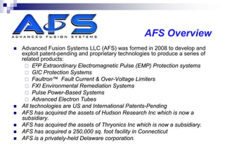 AFS Overview
   Advanced Fusion Systems LLC (AFS) was formed in 2008 to develop and
    exploit patent-pending and proprietary technologies to produce a series of
    related products:
      E2P Extraordinary Electromagnetic Pulse (EMP) Protection systems
      GIC Protection Systems
      Faultron™ Fault Current & Over-Voltage Limiters
      FXI Environmental Remediation Systems
      Pulse Power-Based Systems
      Advanced Electron Tubes
   All technologies are US and International Patents-Pending
   AFS has acquired the assets of Hudson Research Inc which is now a
    subsidiary.
   AFS has acquired the assets of Thryonics Inc which is now a subsidiary.
   AFS has acquired a 250,000 sq. foot facility in Connecticut
   AFS is a privately-held Delaware corporation.
 