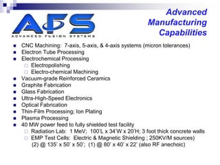 Advanced
                                                      Manufacturing
                                                        Capabilities
   CNC Machining: 7-axis, 5-axis, & 4-axis systems (micron tolerances)
   Electron Tube Processing
   Electrochemical Processing
      Electropolishing
      Electro-chemical Machining
   Vacuum-grade Reinforced Ceramics
   Graphite Fabrication
   Glass Fabrication
   Ultra-High-Speed Electronics
   Optical Fabrication
   Thin-Film Processing; Ion Plating
   Plasma Processing
   40 MW power feed to fully shielded test facility
      Radiation Lab: 1 MeV; 100’L x 34’W x 20’H; 3 foot thick concrete walls
      EMP Test Cells: Electric & Magnetic Shielding ; 250KV/M sources)
         (2) @ 135’ x 50’ x 50’; (1) @ 80’ x 40’ x 22’ (also RF anechoic)
 
