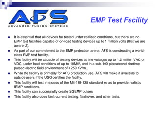 EMP Test Facility

   It is essential that all devices be tested under realistic conditions, but there are no
    EMP test facilities capable of on-load testing devices up to 1 million volts (that we are
    aware of).
   As part of our commitment to the EMP protection arena, AFS is constructing a world-
    class EMP test facility.
   This facility will be capable of testing devices at line voltages up to 1.2 million VAC or
    VDC, under load conditions of up to 10MW, and in a sub-100 picosecond risetime
    pulsed electric field environment of >250 KV/m..
   While the facility is primarily for AFS production use, AFS will make it available to
    outside users if the USG certifies the facility.
   This facility will test in excess of the Mil-188-125 standard so as to provide realistic
    IEMP conditions.
   This facility can successfully create SGEMP pulses
   This facility also does fault-current testing, flashover, and other tests.
 