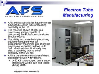 Electron Tube
                                              Manufacturing
   AFS and its subsidiaries have the most
    advanced electron tube processing
    capability in the US.
   The machine shown at right is a
    processing station capable of
    processing five Pulsatron-size triodes
    simultaneously.
   Our ability to custom build processing
    equipment coupled with our
    extraordinary machining and chemical
    processing technology allows us to
    build electron tubes of virtually any
    size, a capability that no other
    company in the US has.
   AFS is the only manufacturer of direct
    electrically driven X-ray lasers.
     • A 50 KJ (x-ray output) unit is under
        design and will be built and tested
        during 2011.

         Copyright © 2010 Newtown CT
 
