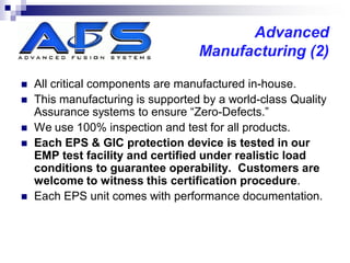 Advanced
                                   Manufacturing (2)

   All critical components are manufactured in-house.
   This manufacturing is supported by a world-class Quality
    Assurance systems to ensure “Zero-Defects.”
   We use 100% inspection and test for all products.
   Each EPS & GIC protection device is tested in our
    EMP test facility and certified under realistic load
    conditions to guarantee operability. Customers are
    welcome to witness this certification procedure.
   Each EPS unit comes with performance documentation.
 
