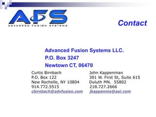 Contact


     Advanced Fusion Systems LLC.
     P.O. Box 3247
     Newtown CT, 06470
Curtis Birnbach           John Kappenman
P.O. Box 122              301 W. First St, Suite 615
New Rochelle, NY 10804    Duluth MN. 55802
914.772.5515              218.727.2666
cbirnbach@advfusion.com   jkappenma@aol.com
 