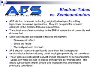 Electron Tubes
                                          vs. Semiconductors
   AFS electron tubes use technology originally developed for military
    high-power microwave applications. They are designed for repeated
    operation in this extreme transient environment.
   The robustness of electron tubes in the EMP & transient environment is well
    documented.
   Solid-state devices are subject to failures arising from:
      Piezo-electric effect .
      Single arc failure
      Thermally-induced overload.
   AFS electron tubes are significantly faster than the fastest power
    semiconductor devices allowing circuit topologies previously not considered
   These tubes are not subject to dV/dt or dI/dt constraints as semiconductors.
    Typical slew rates are well in excess of megavolts per microsecond. This
    allows substantially simpler circuits and topologies that could not be
    previously considered
 