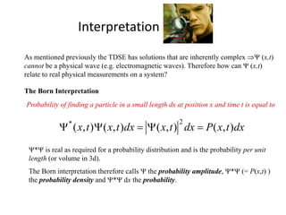 Interpretation of Ψ(x,t)
As mentioned previously the TDSE has solutions that are inherently complex ⇒Ψ (x,t)
cannot be a physical wave (e.g. electromagnetic waves). Therefore how can Ψ (x,t)
relate to real physical measurements on a system?
The Born Interpretation
dxtxPdxtxdxtxtx ),(),(),(),(
2*
=Ψ=ΨΨ
Ψ*Ψ is real as required for a probability distribution and is the probability per unit
length (or volume in 3d).
The Born interpretation therefore calls Ψ the probability amplitude, Ψ*Ψ (= P(x,t) )
the probability density and Ψ*Ψ dx the probability.
Probability of finding a particle in a small length dx at position x and time t is equal to
 