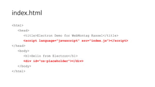 index.html
<html>
<head>
<title>Electron Demo for WebMontag Kassel</title>
<script type="text/javascript" src="index.js"></script>
</head>
<body>
<h1>Hello from Electron</h1>
<div id="os-placeholder"></div>
</body>
</html>
 