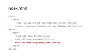 index.html
<html>
<head>
<title>Electron Demo for WebMontag Kassel</title>
<script type="text/javascript" src="index.js"></script>
</head>
<body>
<h1>Hello from Electron</h1>
<div id="os-placeholder"></div>
<div id="version-placeholder"></div>
</body>
</html>
 