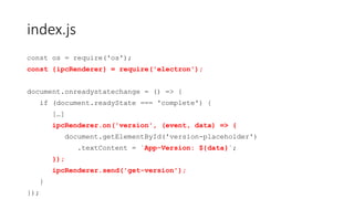 index.js
const os = require('os');
const {ipcRenderer} = require('electron');
document.onreadystatechange = () => {
if (document.readyState === 'complete') {
[…]
ipcRenderer.on('version', (event, data) => {
document.getElementById('version-placeholder')
.textContent = `App-Version: ${data}`;
});
ipcRenderer.send('get-version');
}
});
 