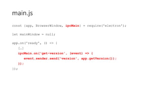 main.js
const {app, BrowserWindow, ipcMain} = require('electron');
let mainWindow = null;
app.on('ready', () => {
[…]
ipcMain.on('get-version', (event) => {
event.sender.send('version', app.getVersion());
});
});
 