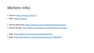Weitere Infos
• Electron: https://electron.atom.io/
• NW.js: https://nwjs.io/
• Electron Quick Start: https://electron.atom.io/docs/tutorial/quick-start/
• electron-builder: https://github.com/electron-userland/electron-builder/
• Code: https://bitbucket.org/jenssiebert/wmkselectron
• Slides: https://de.slideshare.net/JensSiebert1/electron-76424452/
 