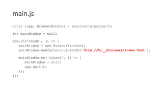 main.js
const {app, BrowserWindow} = require('electron');
let mainWindow = null;
app.on('ready', () => {
mainWindow = new BrowserWindow();
mainWindow.webContents.loadURL(`file://${__dirname}/index.html`);
mainWindow.on('closed', () => {
mainWindow = null;
app.quit();
});
});
 