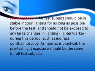 • Pre-adaptation The test subject should be in
stable indoor lighting for as long as possible
before the test, and should not be exposed to
any large changes in lighting (lighter/darker)
during this period, such as indirect
ophthalmoscopy. As near as is practical, the
pre-test light exposure should be the same
for all test subjects.
 