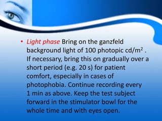 • Light phase Bring on the ganzfeld
background light of 100 photopic cd/m2 .
If necessary, bring this on gradually over a
short period (e.g. 20 s) for patient
comfort, especially in cases of
photophobia. Continue recording every
1 min as above. Keep the test subject
forward in the stimulator bowl for the
whole time and with eyes open.
 