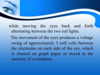 while moving the eyes back and forth
alternating between the two red lights.
The movement of the eyes produces a voltage
swing of approximately 5 mill volts between
the electrodes on each side of the eye, which
is charted on graph paper or stored in the
memory of a computer.
 