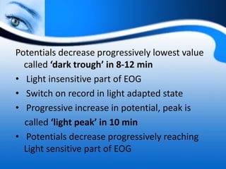 Potentials decrease progressively lowest value
called ‘dark trough’ in 8-12 min
• Light insensitive part of EOG
• Switch on record in light adapted state
• Progressive increase in potential, peak is
called ‘light peak’ in 10 min
• Potentials decrease progressively reaching
Light sensitive part of EOG
 