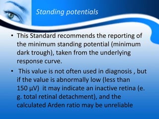 Standing potentials
• This Standard recommends the reporting of
the minimum standing potential (minimum
dark trough), taken from the underlying
response curve.
• This value is not often used in diagnosis , but
if the value is abnormally low (less than
150 μV) it may indicate an inactive retina (e.
g. total retinal detachment), and the
calculated Arden ratio may be unreliable
 