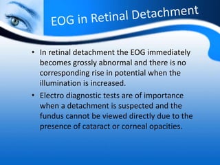 • In retinal detachment the EOG immediately
becomes grossly abnormal and there is no
corresponding rise in potential when the
illumination is increased.
• Electro diagnostic tests are of importance
when a detachment is suspected and the
fundus cannot be viewed directly due to the
presence of cataract or corneal opacities.
 