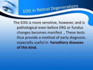 The EOG is more sensitive, however, and is
pathological even before ERG or fundus
changes becomes manifest , These tests
thus provide a method of early diagnosis.
especially useful in hereditary diseases
of this kind.
 