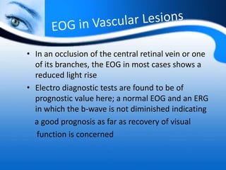 • In an occlusion of the central retinal vein or one
of its branches, the EOG in most cases shows a
reduced light rise
• Electro diagnostic tests are found to be of
prognostic value here; a normal EOG and an ERG
in which the b-wave is not diminished indicating
a good prognosis as far as recovery of visual
function is concerned
 