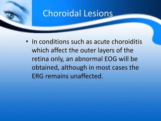 Choroidal Lesions
• In conditions such as acute choroiditis
which affect the outer layers of the
retina only, an abnormal EOG will be
obtained, although in most cases the
ERG remains unaffected.
 